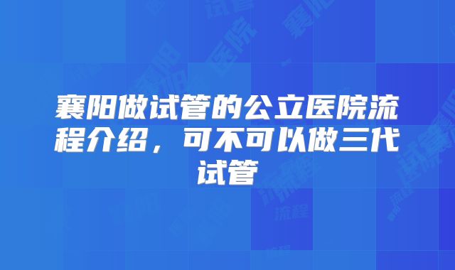 襄阳做试管的公立医院流程介绍,可不可以做三代试管