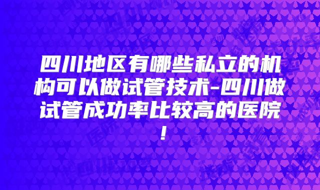 四川地区有哪些私立的机构可以做试管技术-四川做试管成功率比较高的医院！