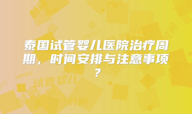 泰国试管婴儿医院治疗周期，时间安排与注意事项？