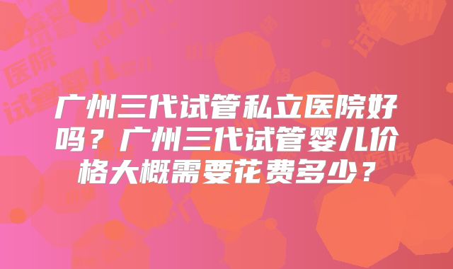 广州三代试管私立医院好吗？广州三代试管婴儿价格大概需要花费多少？