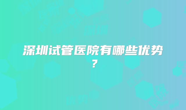 深圳试管医院有哪些优势？