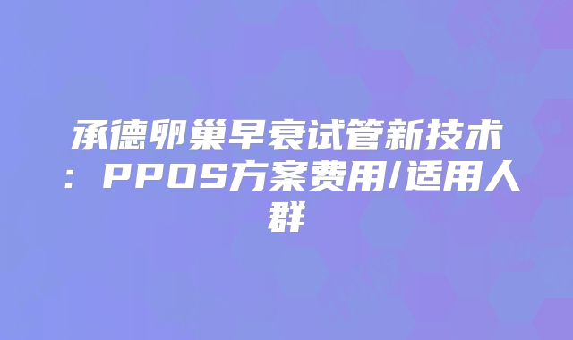 承德卵巢早衰试管新技术:PPOS方案费用/适用人群