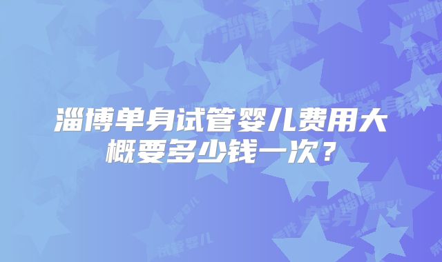 淄博单身试管婴儿费用大概要多少钱一次？