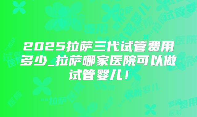2025拉萨三代试管费用多少_拉萨哪家医院可以做试管婴儿!