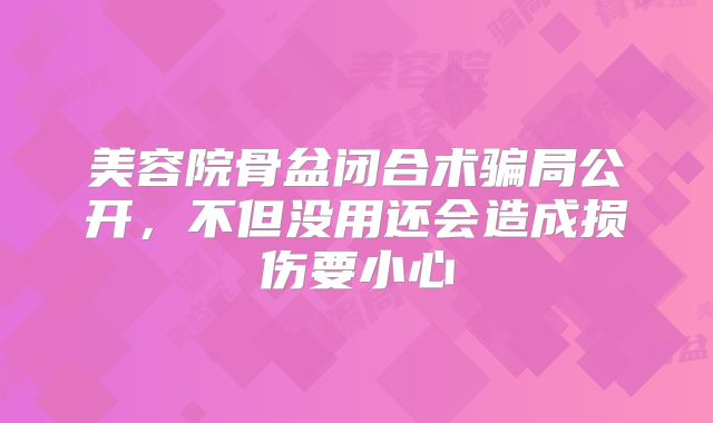 美容院骨盆闭合术骗局公开，不但没用还会造成损伤要小心