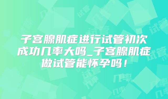 子宫腺肌症进行试管初次成功几率大吗_子宫腺肌症做试管能怀孕吗!