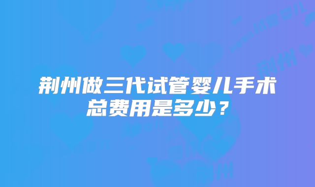 荆州做三代试管婴儿手术总费用是多少?