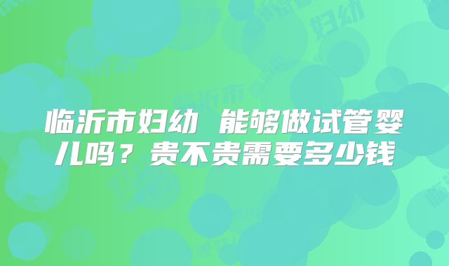 临沂市妇幼 能够做试管婴儿吗？贵不贵需要多少钱