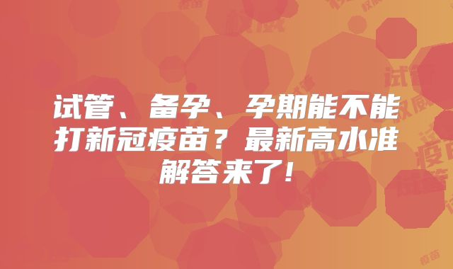 试管、备孕、孕期能不能打新冠疫苗？最新高水准解答来了!