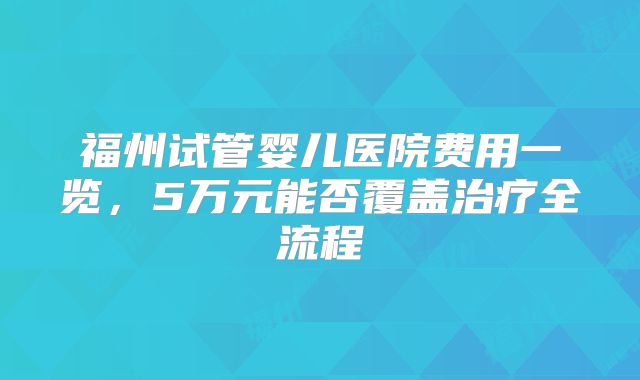 福州试管婴儿医院费用一览，5万元能否覆盖治疗全流程