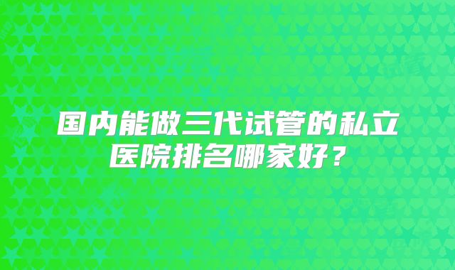 国内能做三代试管的私立医院排名哪家好？