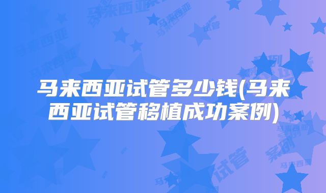 马来西亚试管多少钱(马来西亚试管移植成功案例)