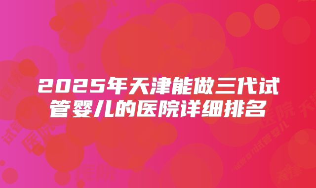 2025年天津能做三代试管婴儿的医院详细排名