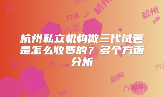 杭州私立机构做三代试管是怎么收费的？多个方面分析