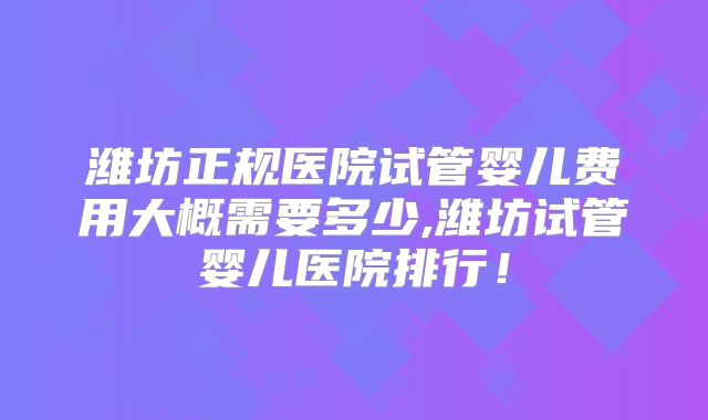 潍坊正规医院试管婴儿费用大概需要多少,潍坊试管婴儿医院排行!