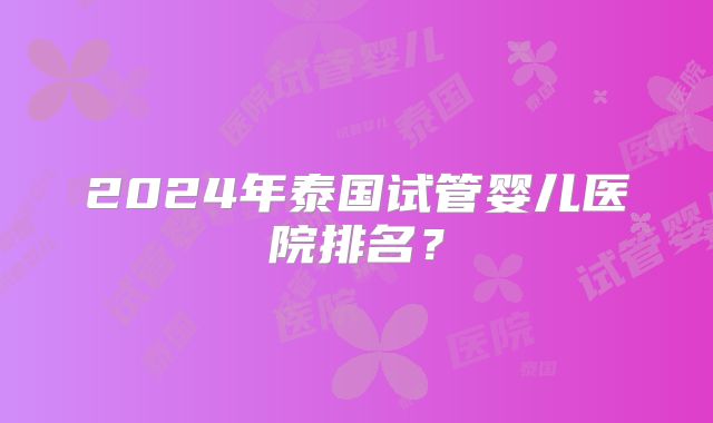2024年泰国试管婴儿医院排名？