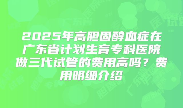 2025年高胆固醇血症在广东省计划生育专科医院做三代试管的费用高吗?费用明细介绍