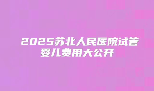 ‌2025苏北人民医院试管婴儿费用大公开