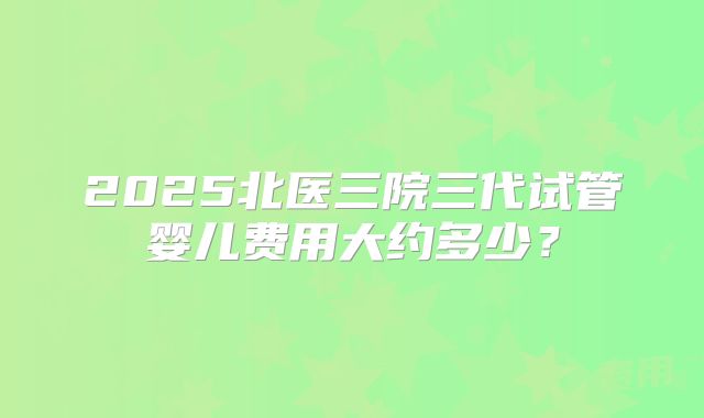 2025北医三院三代试管婴儿费用大约多少？