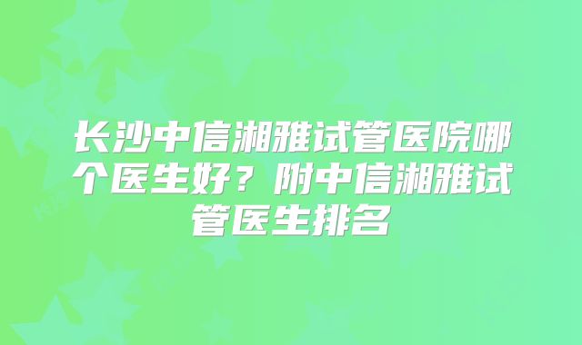 长沙中信湘雅试管医院哪个医生好？附中信湘雅试管医生排名