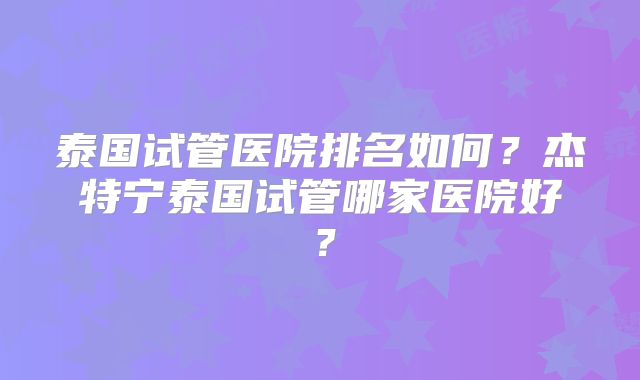 泰国试管医院排名如何？杰特宁泰国试管哪家医院好？