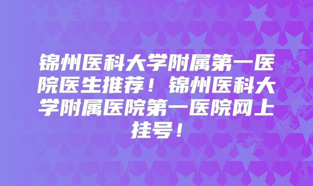 锦州医科大学附属第一医院医生推荐！锦州医科大学附属医院第一医院网上挂号！
