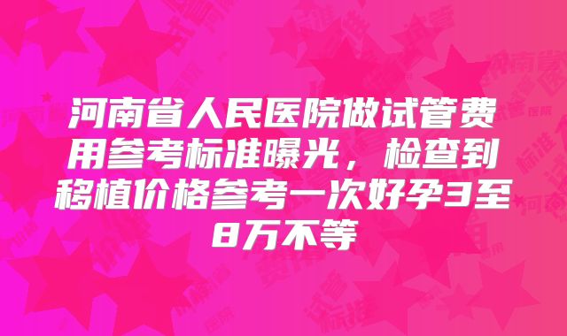 河南省人民医院做试管费用参考标准曝光，检查到移植价格参考一次好孕3至8万不等