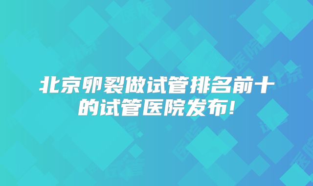 北京卵裂做试管排名前十的试管医院发布!
