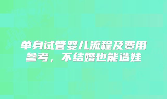 单身试管婴儿流程及费用参考，不结婚也能造娃