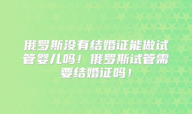 俄罗斯没有结婚证能做试管婴儿吗！俄罗斯试管需要结婚证吗！