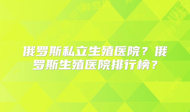 俄罗斯私立生殖医院？俄罗斯生殖医院排行榜？