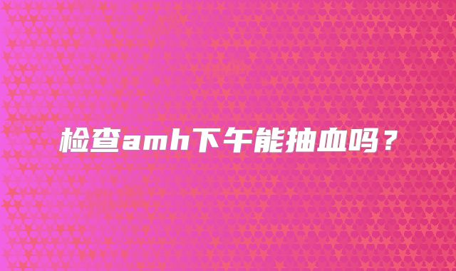 检查amh下午能抽血吗?