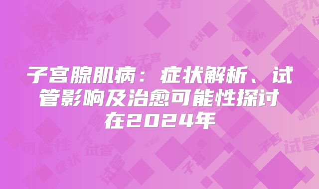 子宫腺肌病：症状解析、试管影响及治愈可能性探讨在2024年