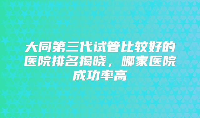 大同第三代试管比较好的医院排名揭晓，哪家医院成功率高