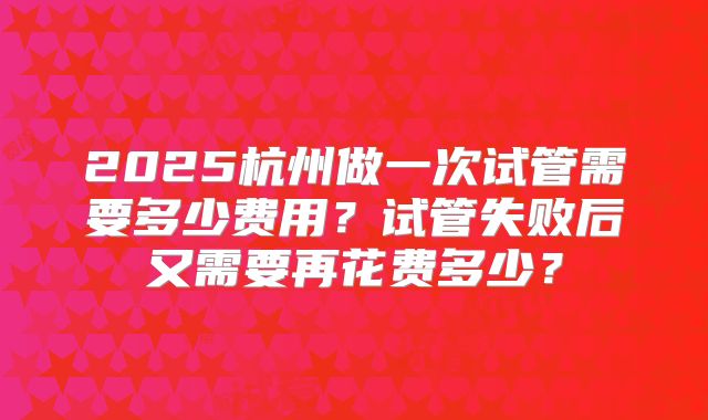2025杭州做一次试管需要多少费用?试管失败后又需要再花费多少?