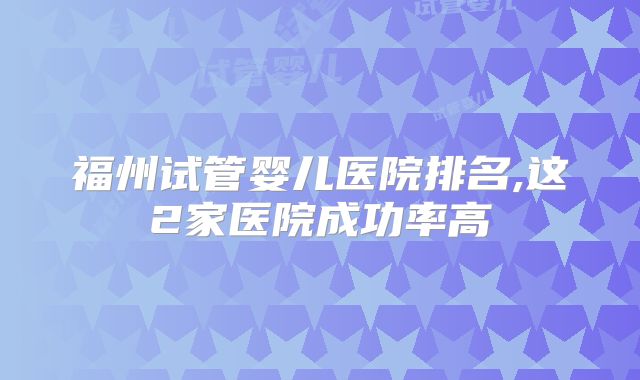 福州试管婴儿医院排名,这2家医院成功率高