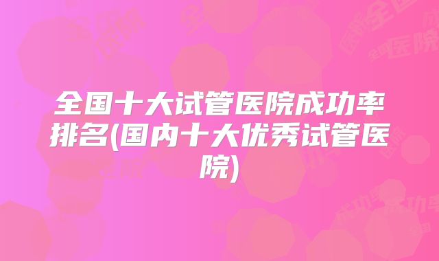 全国十大试管医院成功率排名(国内十大优秀试管医院)