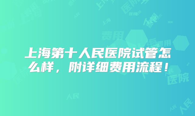 上海第十人民医院试管怎么样,附详细费用流程!