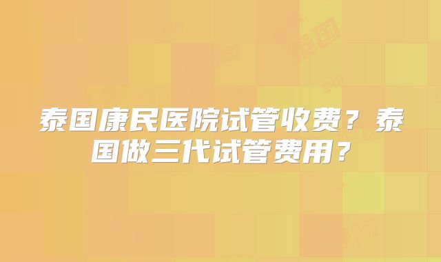 泰国康民医院试管收费？泰国做三代试管费用？