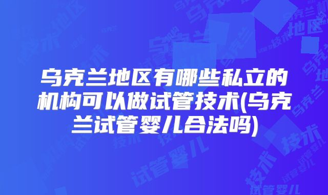 乌克兰地区有哪些私立的机构可以做试管技术(乌克兰试管婴儿合法吗)
