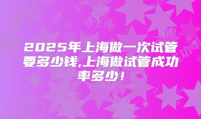 2025年上海做一次试管要多少钱,上海做试管成功率多少!