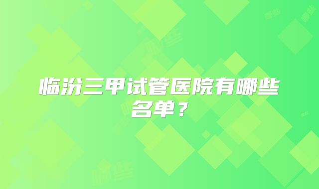 临汾三甲试管医院有哪些名单？