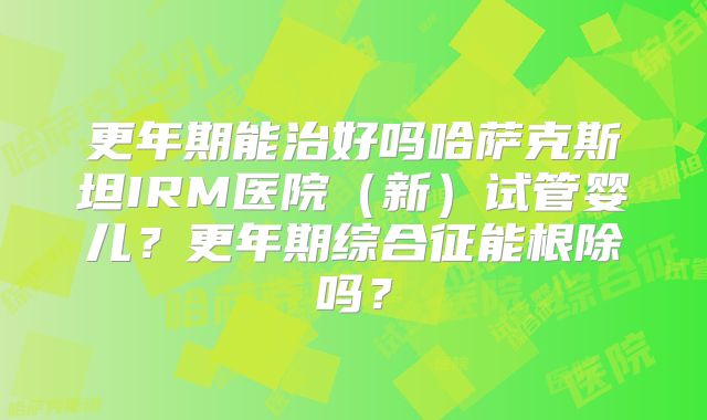 更年期能治好吗哈萨克斯坦IRM医院（新）试管婴儿？更年期综合征能根除吗？
