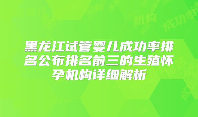 黑龙江试管婴儿成功率排名公布排名前三的生殖怀孕机构详细解析
