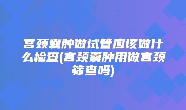宫颈囊肿做试管应该做什么检查(宫颈囊肿用做宫颈筛查吗)
