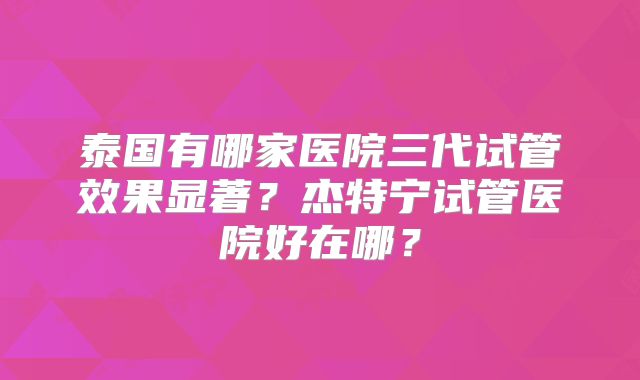 泰国有哪家医院三代试管效果显著?杰特宁试管医院好在哪?