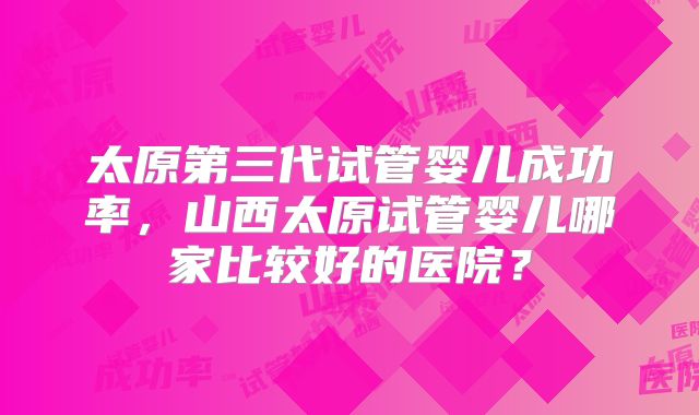 太原第三代试管婴儿成功率，山西太原试管婴儿哪家比较好的医院？