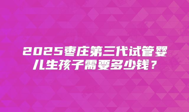 2025枣庄第三代试管婴儿生孩子需要多少钱？