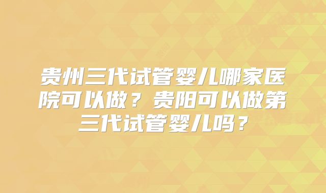 贵州三代试管婴儿哪家医院可以做?贵阳可以做第三代试管婴儿吗?