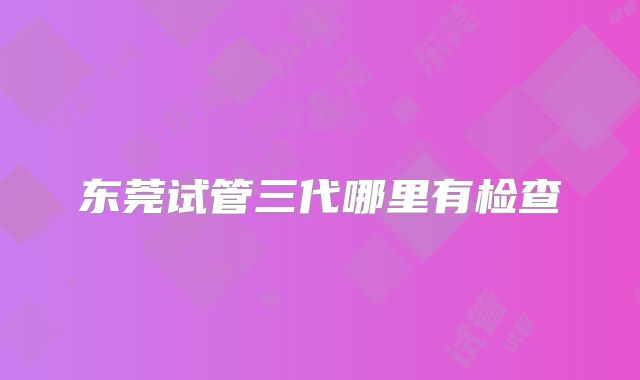东莞试管三代哪里有检查